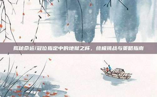 揭秘命运/冠位指定中的地狱之杯,终极挑战与策略指南