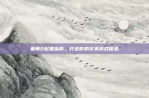巫师2配置指南,打造你的完美游戏体验