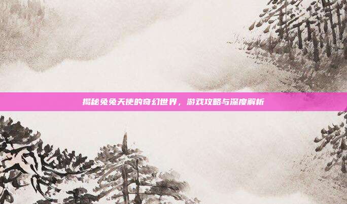 揭秘兔兔天使的奇幻世界，游戏攻略与深度解析
