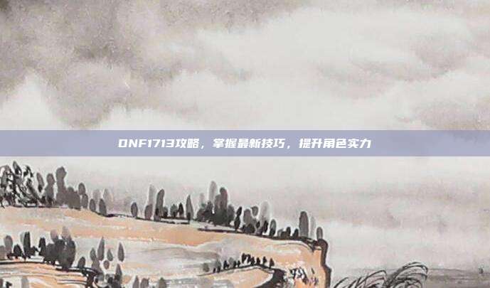 DNF1713攻略，掌握最新技巧，提升角色实力