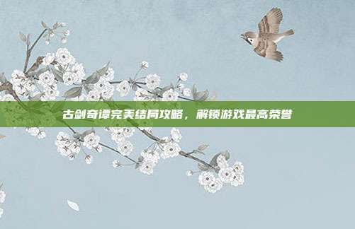 古剑奇谭完美结局攻略,解锁游戏最高荣誉