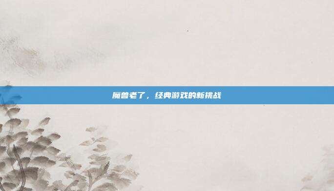 魔兽老了,经典游戏的新挑战