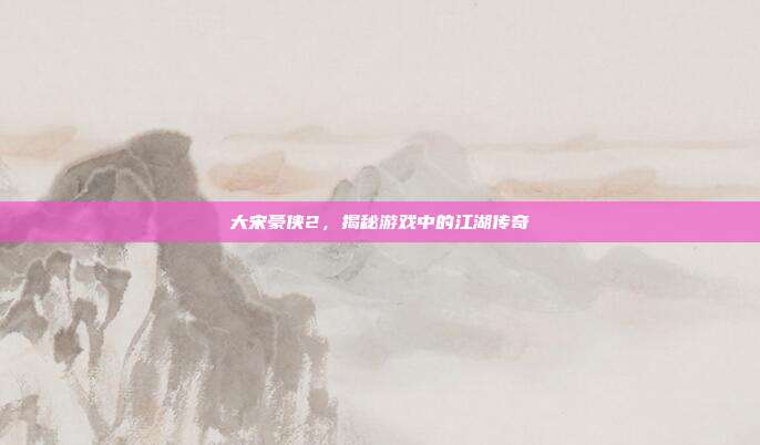 大宋豪侠2,揭秘游戏中的江湖传奇