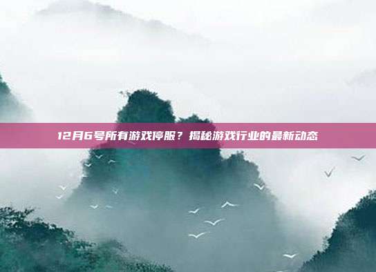 12月6号所有游戏停服?揭秘游戏行业的最新动态