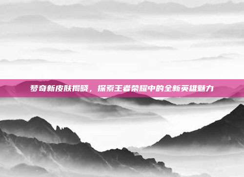 梦奇新皮肤揭晓,探索王者荣耀中的全新英雄魅力