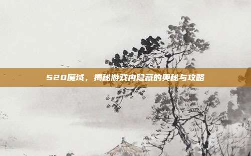520魔域,揭秘游戏内隐藏的奥秘与攻略