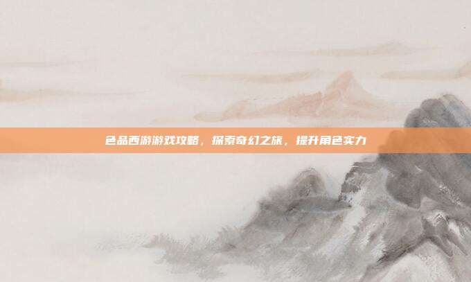 色品西游游戏攻略,探索奇幻之旅,提升角色实力