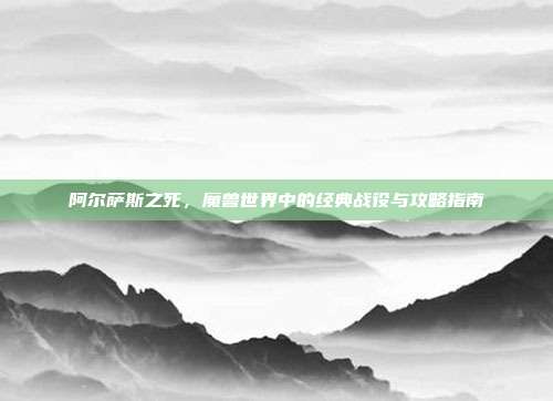 阿尔萨斯之死,魔兽世界中的经典战役与攻略指南