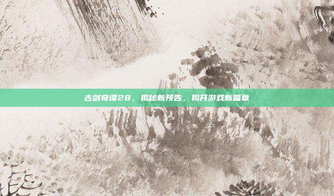 古剑奇谭28,揭秘新预告,揭开游戏新篇章