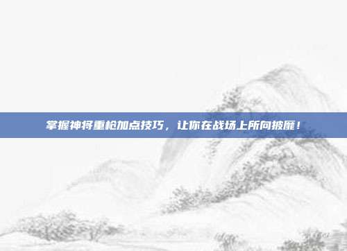 掌握神将重枪加点技巧,让你在战场上所向披靡!