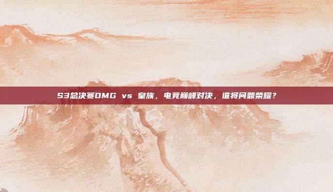 S3总决赛OMG vs 皇族,电竞巅峰对决,谁将问鼎荣耀?