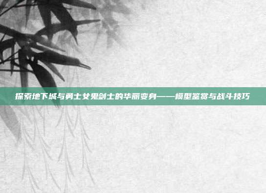 探索地下城与勇士女鬼剑士的华丽变身——模型鉴赏与战斗技巧