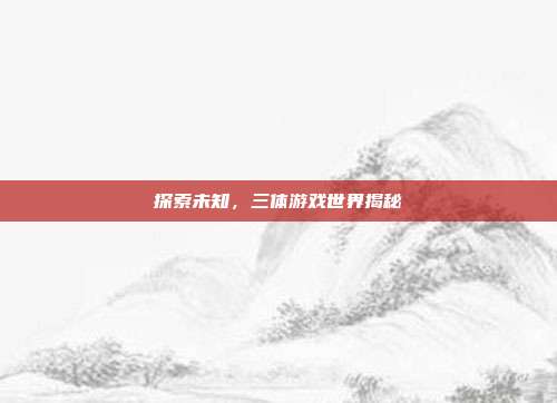 探索未知,三体游戏世界揭秘