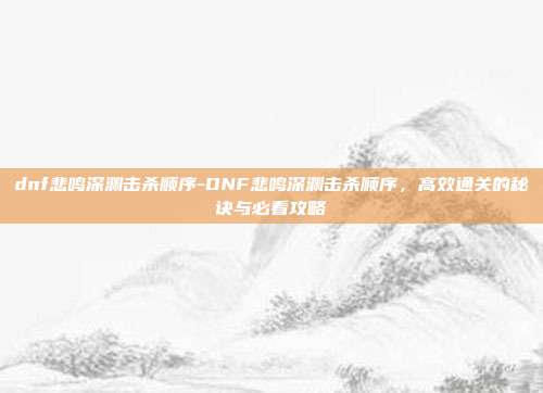 dnf悲鸣深渊击杀顺序-DNF悲鸣深渊击杀顺序，高效通关的秘诀与必看攻略