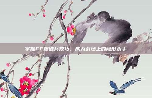掌握CF爆破兵技巧,成为战场上的隐形杀手