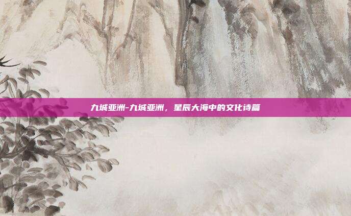 九城亚洲-九城亚洲，星辰大海中的文化诗篇