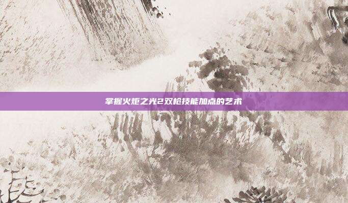 掌握火炬之光2双枪技能加点的艺术