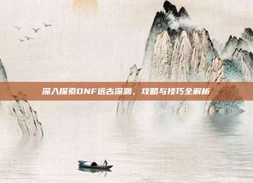 深入探索DNF远古深渊，攻略与技巧全解析