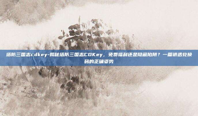 塔防三国志cdkey-揭秘塔防三国志CDKey，免费福利还是隐藏陷阱？一篇讲透兑换码的正确姿势