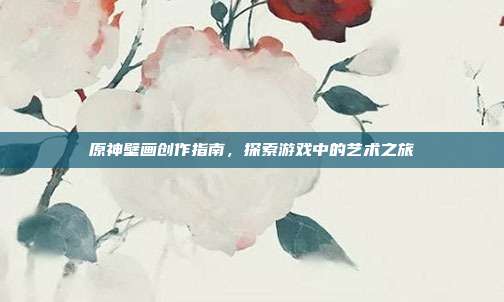 原神壁画创作指南，探索游戏中的艺术之旅
