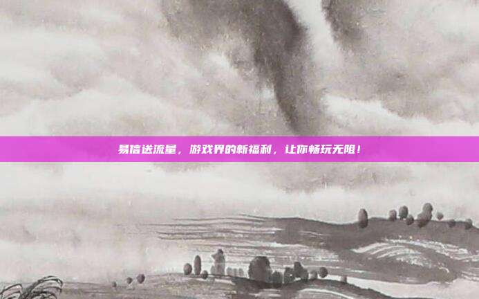 易信送流量，游戏界的新福利，让你畅玩无阻！
