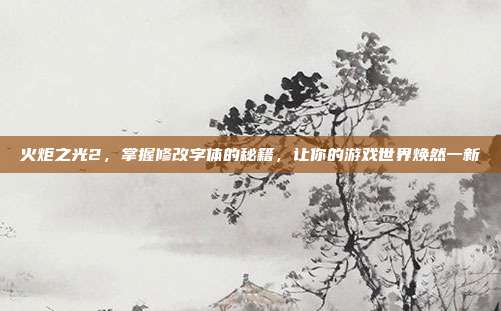 火炬之光2,掌握修改字体的秘籍,让你的游戏世界焕然一新