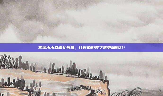掌握小小忍者礼包码,让你的游戏之旅更加精彩!