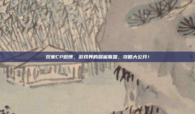 双宋CP微博,游戏界的甜蜜联盟,攻略大公开!