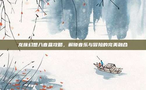 龙族幻想八音盒攻略,解锁音乐与冒险的完美融合