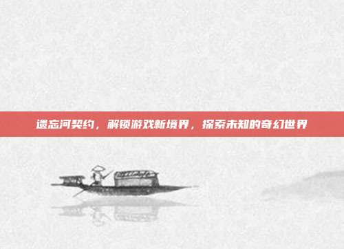 遗忘河契约,解锁游戏新境界,探索未知的奇幻世界