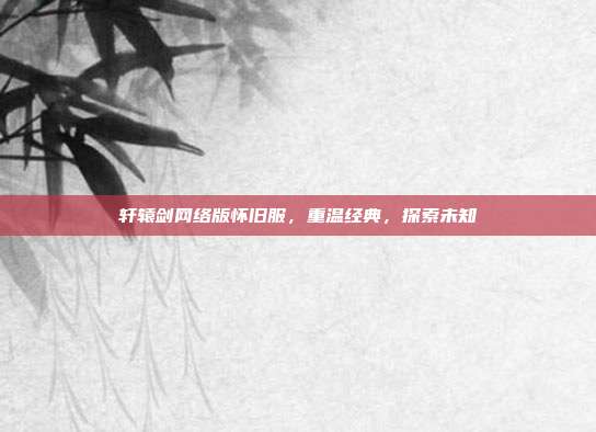 轩辕剑网络版怀旧服，重温经典，探索未知