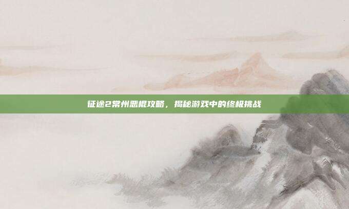 征途2常州恶棍攻略,揭秘游戏中的终极挑战