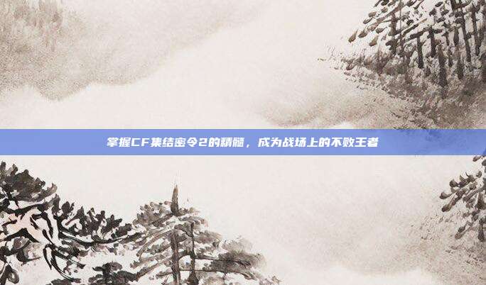 掌握CF集结密令2的精髓,成为战场上的不败王者