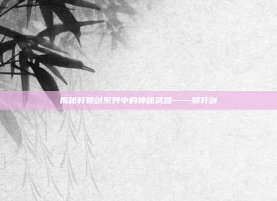 揭秘轩辕剑系列中的神秘武器——辕轩剑