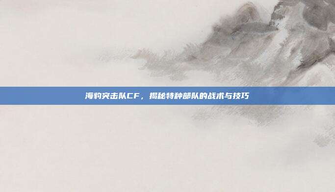 海豹突击队CF,揭秘特种部队的战术与技巧