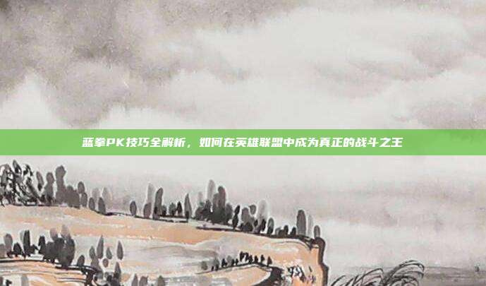 蓝拳PK技巧全解析,如何在英雄联盟中成为真正的战斗之王