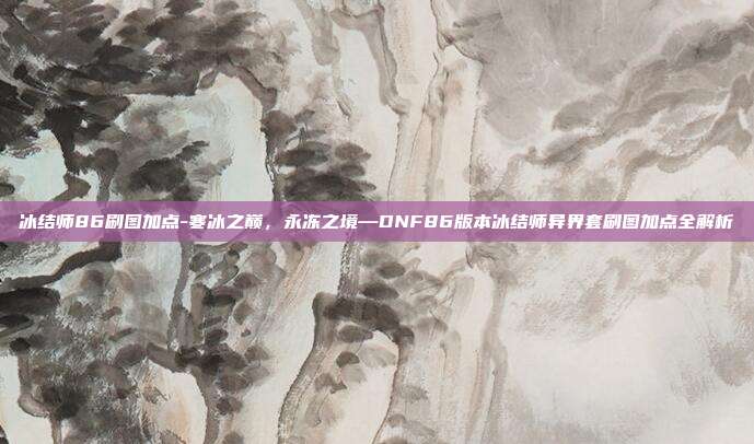 冰结师86刷图加点-寒冰之巅，永冻之境—DNF86版本冰结师异界套刷图加点全解析