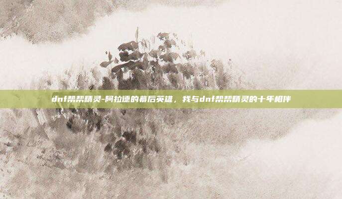 dnf帮帮精灵-阿拉德的幕后英雄，我与dnf帮帮精灵的十年相伴