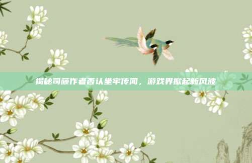 揭秘司藤作者否认坐牢传闻,游戏界掀起新风波