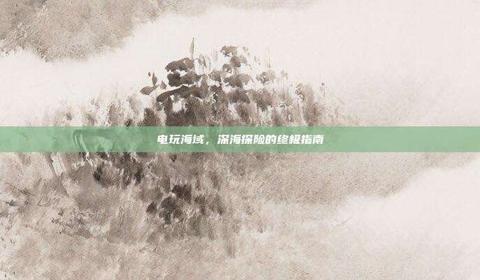 电玩海域,深海探险的终极指南