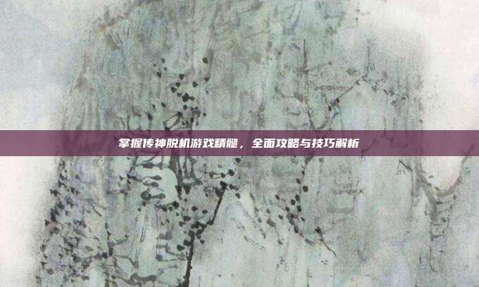 掌握传神脱机游戏精髓,全面攻略与技巧解析