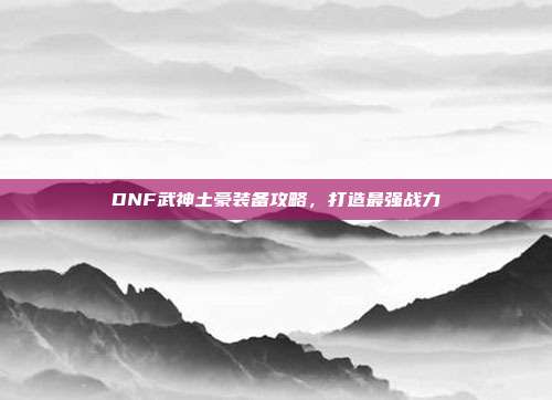 DNF武神土豪装备攻略,打造最强战力