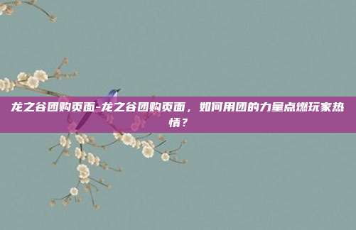 龙之谷团购页面-龙之谷团购页面，如何用团的力量点燃玩家热情？
