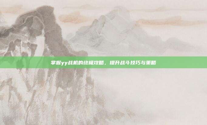 掌握yy战机的终极攻略,提升战斗技巧与策略