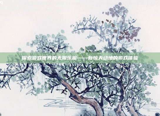 探索游戏世界的无限乐趣——新惊天动地的游戏体验