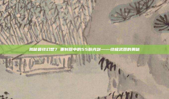 揭秘最终幻想7 重制版中的55粉光剑——终极武器的奥秘