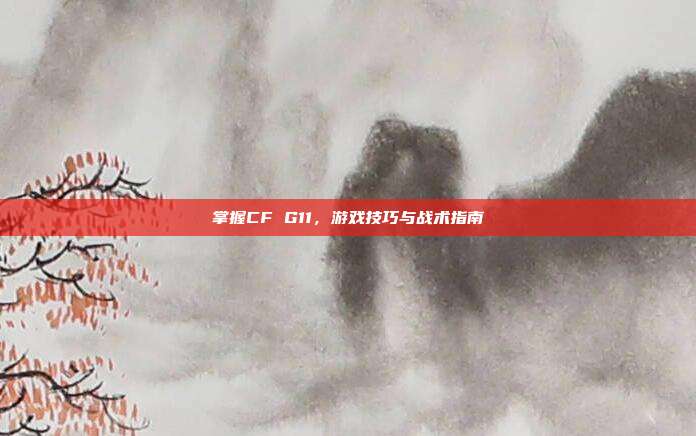 掌握CF G11，游戏技巧与战术指南