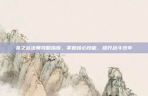 龙之谷法师攻略指南,掌握核心技能,提升战斗效率