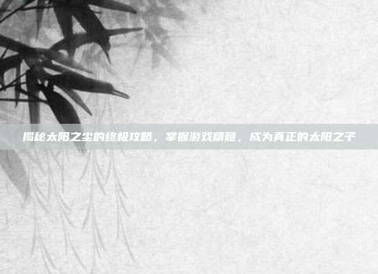 揭秘太阳之尘的终极攻略,掌握游戏精髓,成为真正的太阳之子