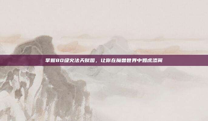 掌握80级火法天赋图,让你在魔兽世界中如虎添翼
